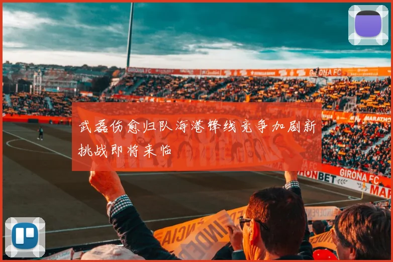 武磊伤愈归队海港锋线竞争加剧新挑战即将来临