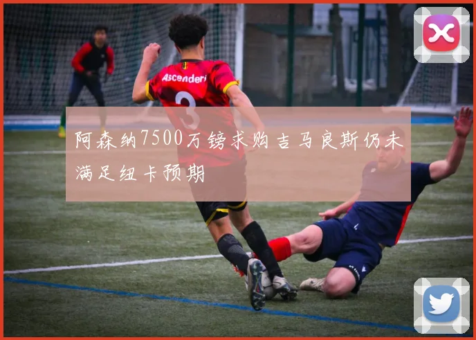 阿森纳7500万镑求购吉马良斯仍未满足纽卡预期