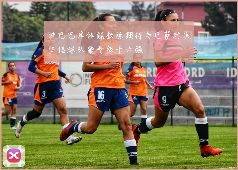 沙巴巴库体能教练期待与巴萨对决坚信球队能晋级十六强