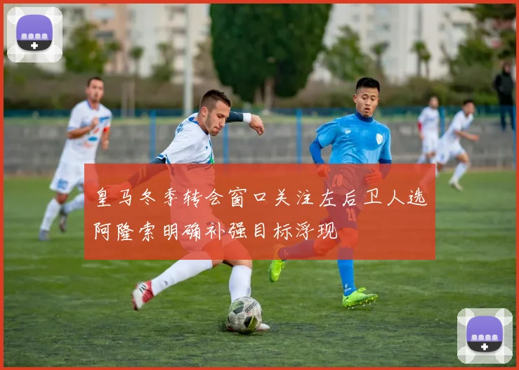 皇马冬季转会窗口关注左后卫人选阿隆索明确补强目标浮现