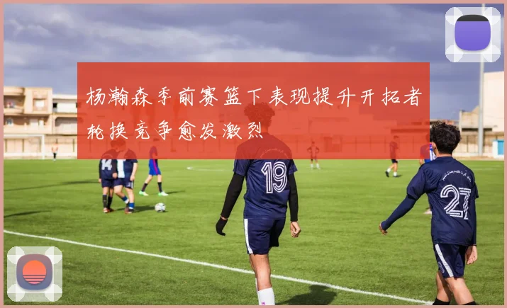 杨瀚森季前赛篮下表现提升开拓者轮换竞争愈发激烈